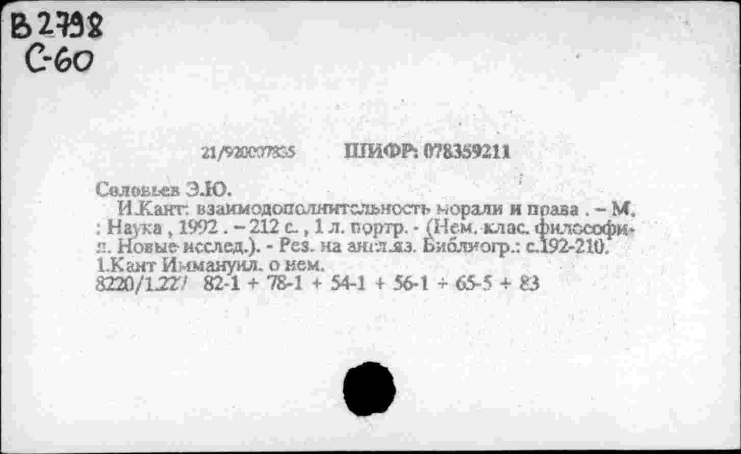 ﻿В 2%$ С-бо
21ЛЖ37355 ШИФР: 078359211
Селенье» ЗЛО.
И-Канг. взаимодопслнитсльность морали и п : Наука , 1992. - 212 с., 1 л. прртр. - (Нем. клас. I я. Новые- исслед.). - Рез. на англл.з. Библмогр.: с. 1.Кант Иммануил, о нем.
8220/1227 82-1 + 78-1 + 54-1 + 56-1 + 65-5 + 83